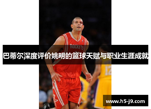 巴蒂尔深度评价姚明的篮球天赋与职业生涯成就