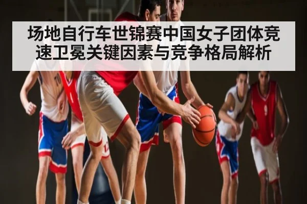 场地自行车世锦赛中国女子团体竞速卫冕关键因素与竞争格局解析