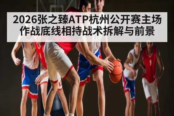 2026张之臻ATP杭州公开赛主场作战底线相持战术拆解与前景