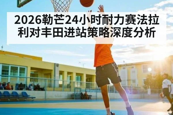 2026勒芒24小时耐力赛法拉利对丰田进站策略深度分析